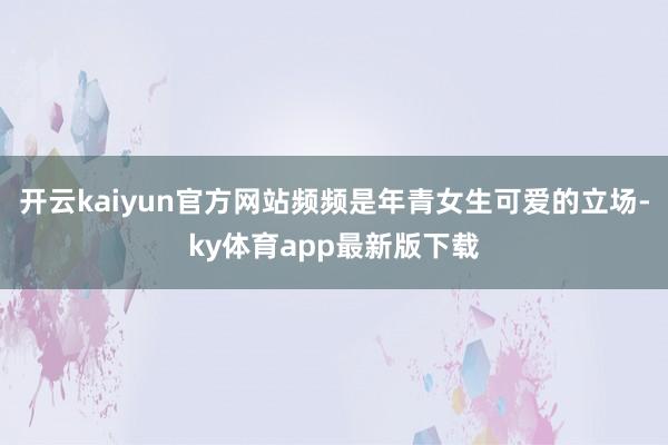 开云kaiyun官方网站频频是年青女生可爱的立场-ky体育app最新版下载