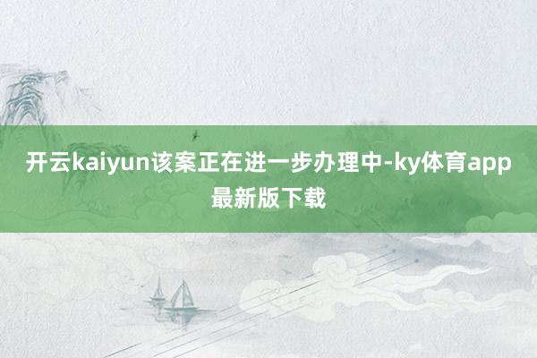 开云kaiyun该案正在进一步办理中-ky体育app最新版下载