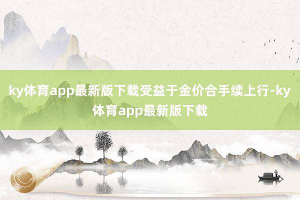 ky体育app最新版下载受益于金价合手续上行-ky体育app最新版下载