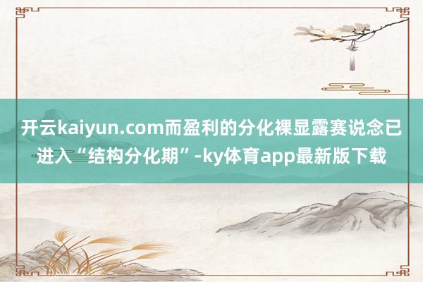 开云kaiyun.com而盈利的分化裸显露赛说念已进入“结构分化期”-ky体育app最新版下载