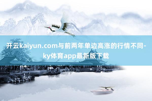 开云kaiyun.com与前两年单边高涨的行情不同-ky体育app最新版下载