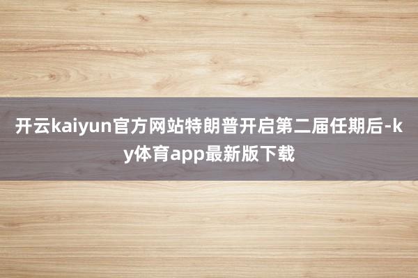 开云kaiyun官方网站特朗普开启第二届任期后-ky体育app最新版下载