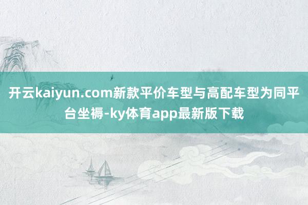 开云kaiyun.com新款平价车型与高配车型为同平台坐褥-ky体育app最新版下载