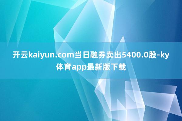 开云kaiyun.com当日融券卖出5400.0股-ky体育app最新版下载