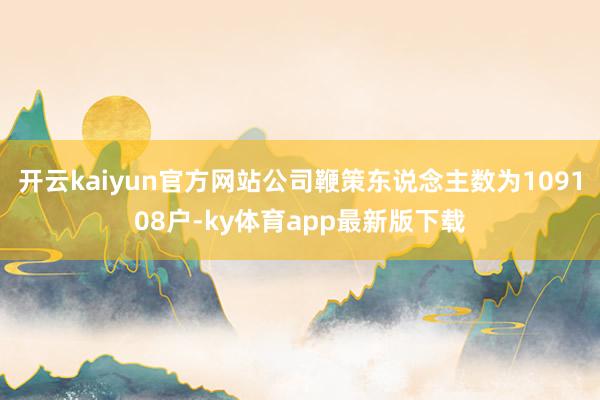开云kaiyun官方网站公司鞭策东说念主数为109108户-ky体育app最新版下载